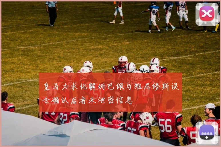 皇马力求化解姆巴佩与维尼修斯误会确认后者未泄密信息