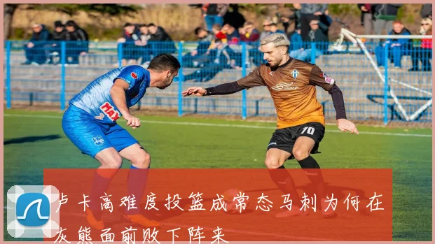 卢卡高难度投篮成常态马刺为何在灰熊面前败下阵来