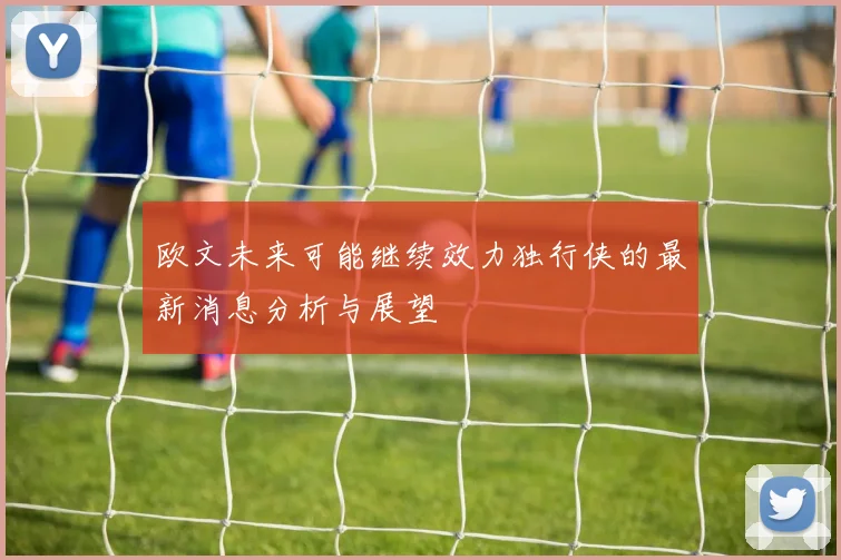 欧文未来可能继续效力独行侠的最新消息分析与展望