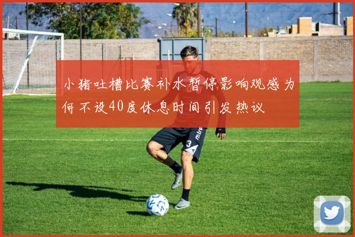 小猪吐槽比赛补水暂停影响观感为何不设40度休息时间引发热议