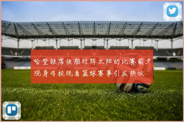 哈登缺席快船对阵太阳的比赛前夕现身母校观看篮球赛事引发热议