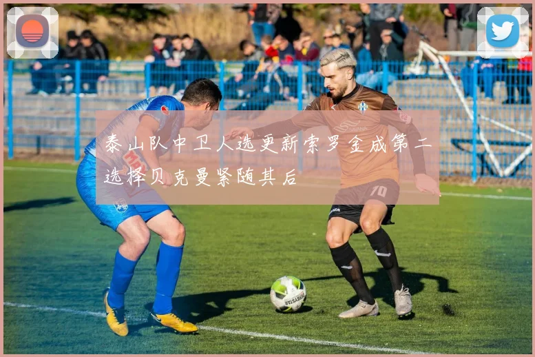 泰山队中卫人选更新索罗金成第二选择贝克曼紧随其后