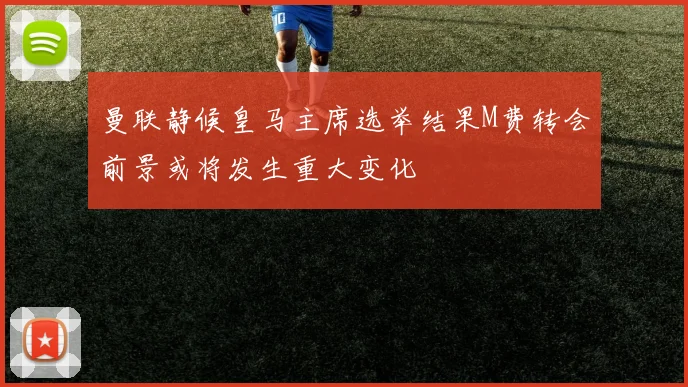 曼联静候皇马主席选举结果M费转会前景或将发生重大变化