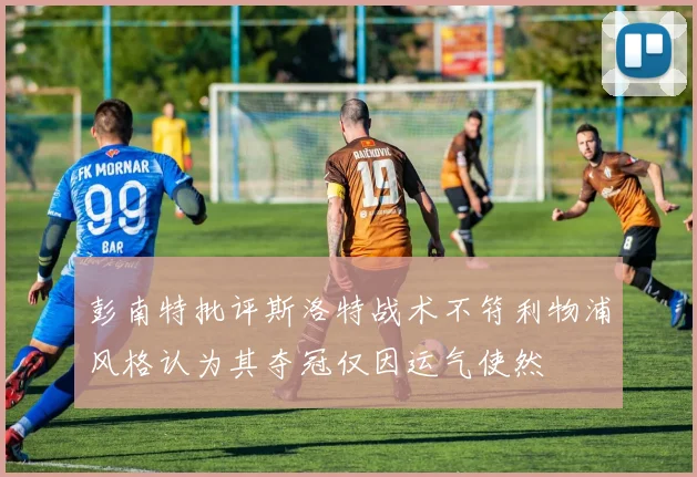 彭南特批评斯洛特战术不符利物浦风格认为其夺冠仅因运气使然