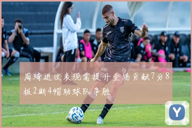 周琦进攻表现需提升全场贡献7分8板2断4帽助球队争胜