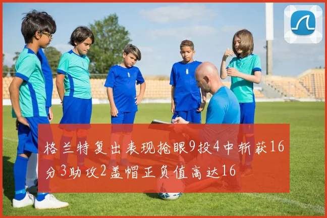 格兰特复出表现抢眼9投4中斩获16分3助攻2盖帽正负值高达16