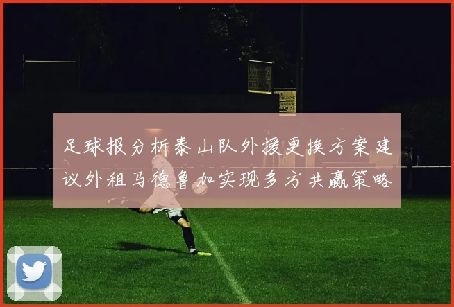 足球报分析泰山队外援更换方案建议外租马德鲁加实现多方共赢策略