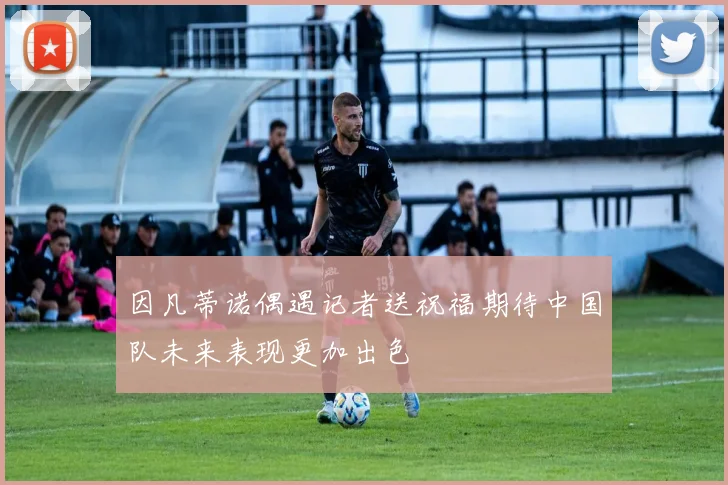 因凡蒂诺偶遇记者送祝福期待中国队未来表现更加出色