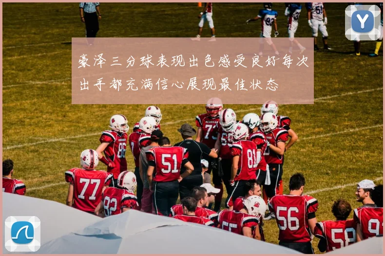 豪泽三分球表现出色感受良好每次出手都充满信心展现最佳状态
