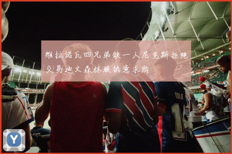 维拉诺瓦四兄弟缺一人尼克斯拒绝交易迪文森林狼执意求购