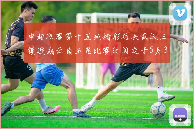 中超联赛第十五轮精彩对决武汉三镇迎战云南玉昆比赛时间定于5月31日19时35分