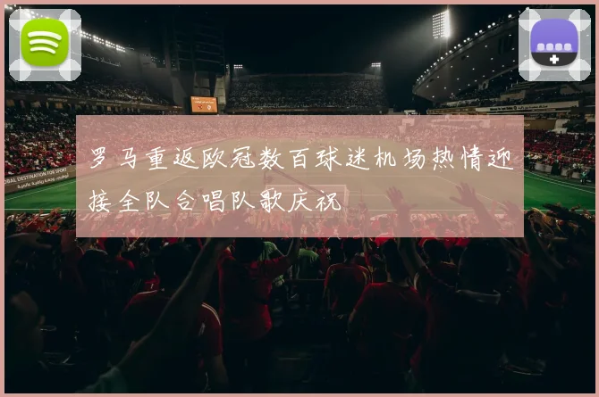 罗马重返欧冠数百球迷机场热情迎接全队合唱队歌庆祝