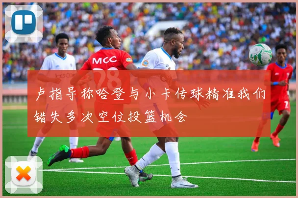 卢指导称哈登与小卡传球精准我们错失多次空位投篮机会