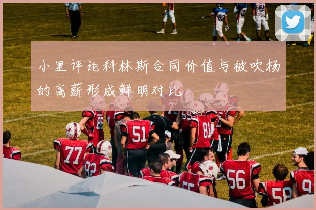 小里评论科林斯合同价值与被吹杨的高薪形成鲜明对比