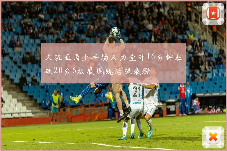 文班亚马上半场火力全开16分钟狂砍20分6板展现统治级表现