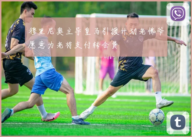 穆里尼奥主导皇马引援计划老佛爷愿意为老将支付转会费