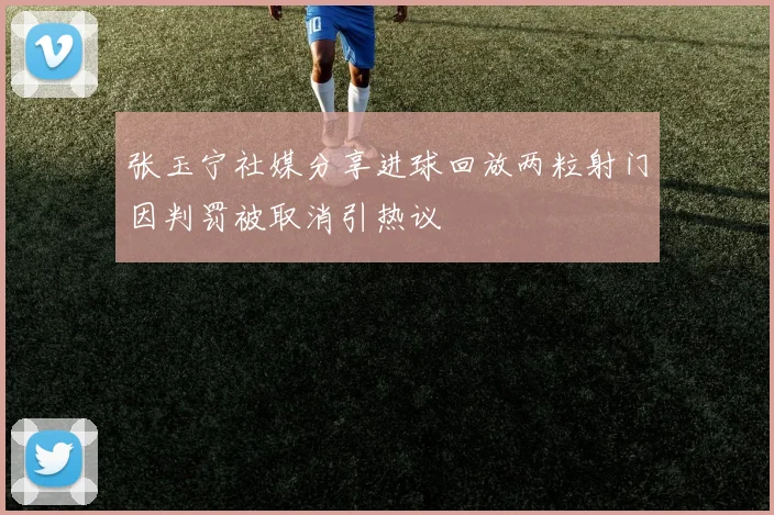 张玉宁社媒分享进球回放两粒射门因判罚被取消引热议
