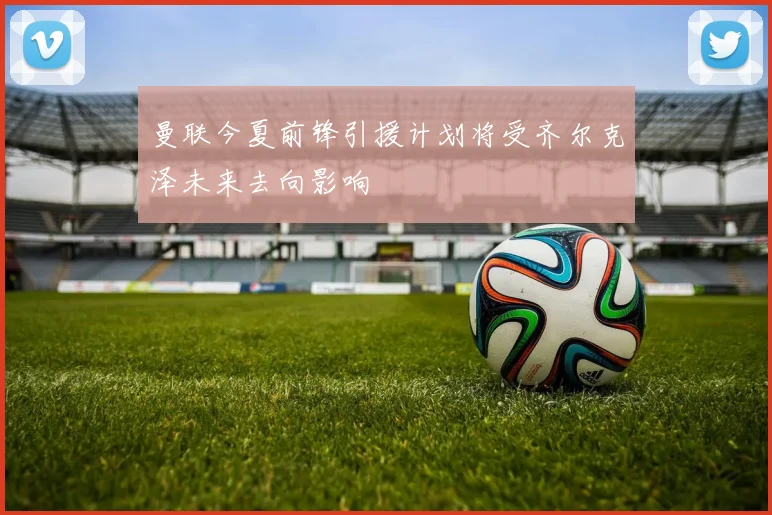 曼联今夏前锋引援计划将受齐尔克泽未来去向影响