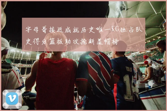 字母哥接近成就历史唯一KG独占队史得分篮板助攻抢断盖帽榜