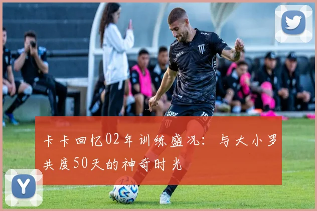 卡卡回忆02年训练盛况：与大小罗共度50天的神奇时光