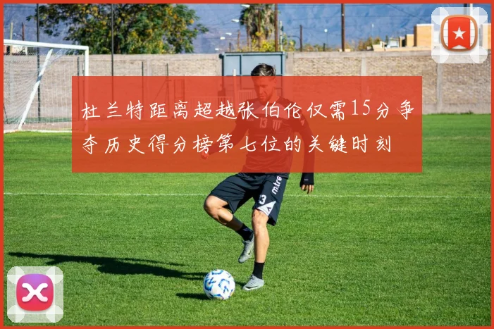杜兰特距离超越张伯伦仅需15分争夺历史得分榜第七位的关键时刻