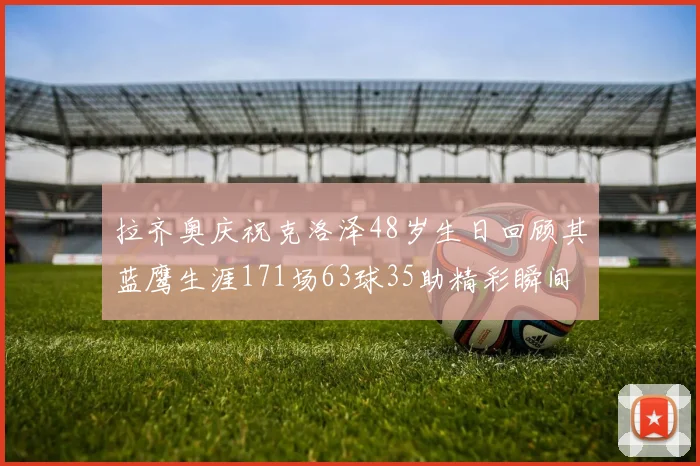 拉齐奥庆祝克洛泽48岁生日回顾其蓝鹰生涯171场63球35助精彩瞬间