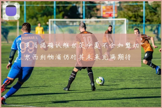 罗马诺确认维尔茨今夏不会加盟切尔西利物浦仍对其未来充满期待