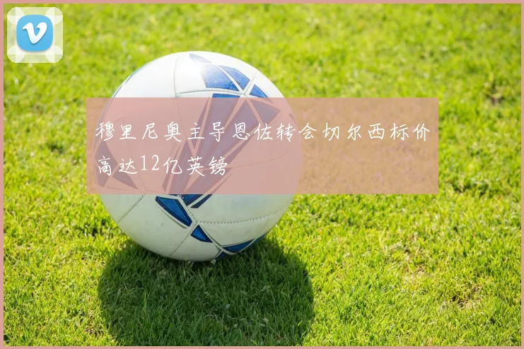 穆里尼奥主导恩佐转会切尔西标价高达12亿英镑