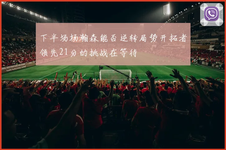 下半场杨瀚森能否逆转局势开拓者领先21分的挑战在等待