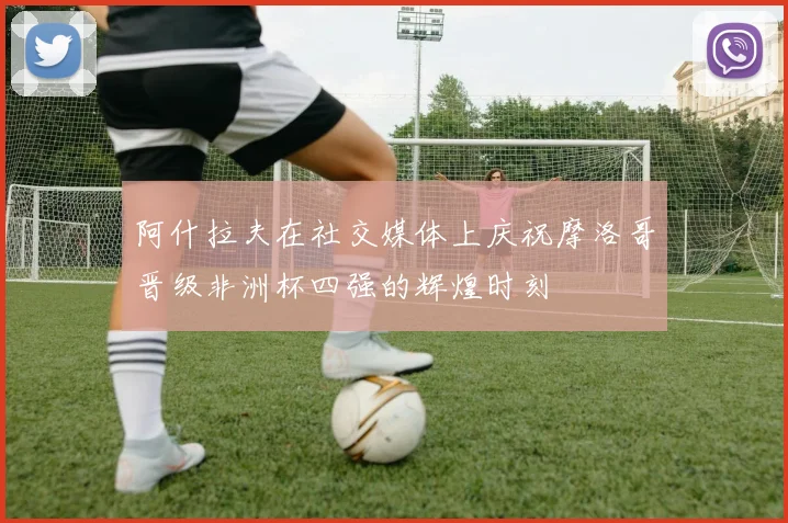 阿什拉夫在社交媒体上庆祝摩洛哥晋级非洲杯四强的辉煌时刻