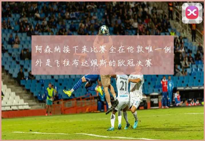 阿森纳接下来比赛全在伦敦唯一例外是飞往布达佩斯的欧冠决赛