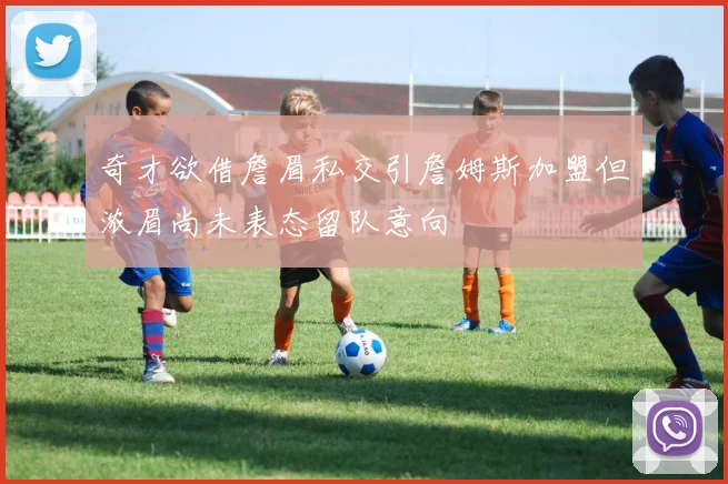 奇才欲借詹眉私交引詹姆斯加盟但浓眉尚未表态留队意向