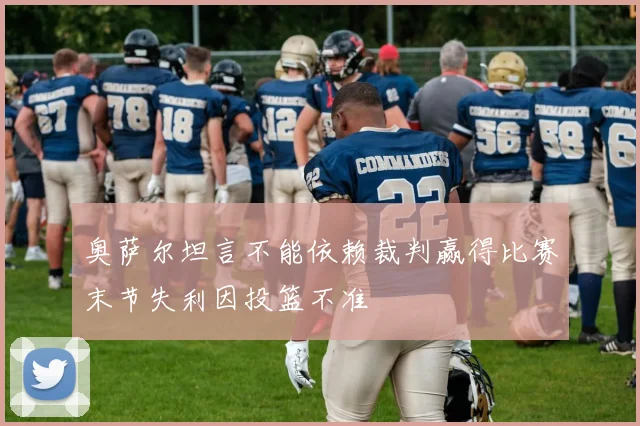 奥萨尔坦言不能依赖裁判赢得比赛末节失利因投篮不准